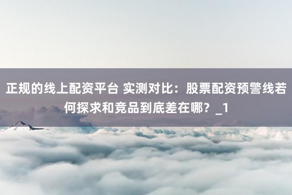 正规的线上配资平台 实测对比：股票配资预警线若何探求和竞品到底差在哪？_1