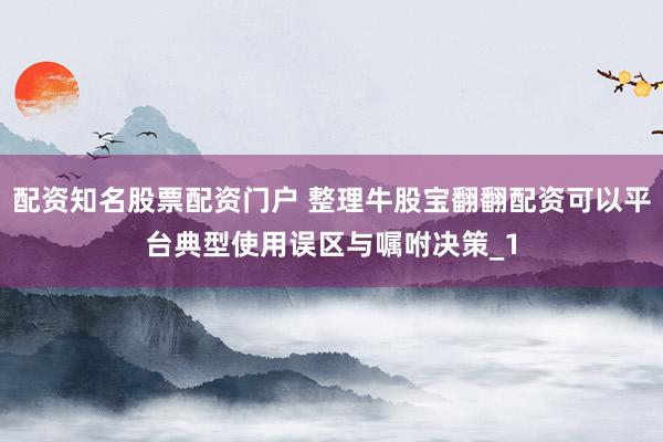 配资知名股票配资门户 整理牛股宝翻翻配资可以平台典型使用误区与嘱咐决策_1