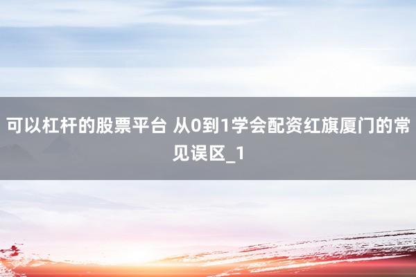 可以杠杆的股票平台 从0到1学会配资红旗厦门的常见误区_1
