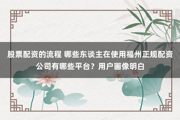 股票配资的流程 哪些东谈主在使用福州正规配资公司有哪些平台？用户画像明白
