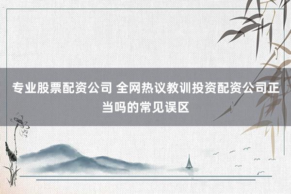 专业股票配资公司 全网热议教训投资配资公司正当吗的常见误区