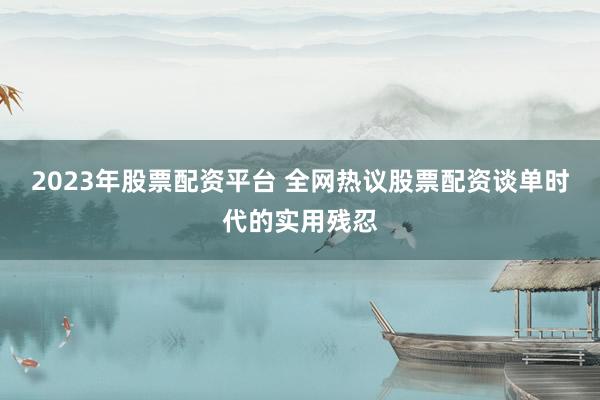 2023年股票配资平台 全网热议股票配资谈单时代的实用残忍