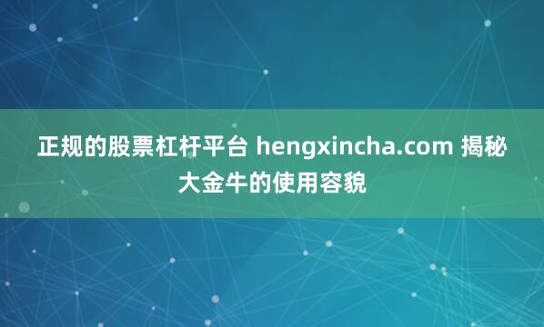 正规的股票杠杆平台 hengxincha.com 揭秘大金牛的使用容貌