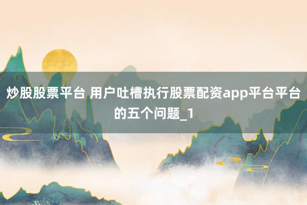 炒股股票平台 用户吐槽执行股票配资app平台平台的五个问题_1