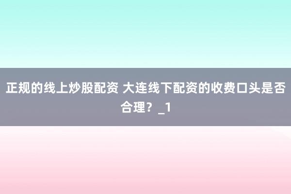 正规的线上炒股配资 大连线下配资的收费口头是否合理？_1