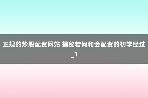 正规的炒股配资网站 揭秘若何和会配资的初学经过_1