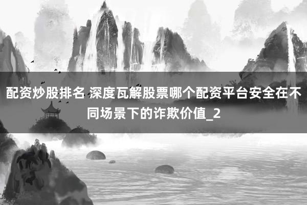 配资炒股排名 深度瓦解股票哪个配资平台安全在不同场景下的诈欺价值_2