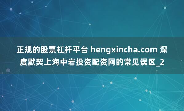 正规的股票杠杆平台 hengxincha.com 深度默契上海中岩投资配资网的常见误区_2