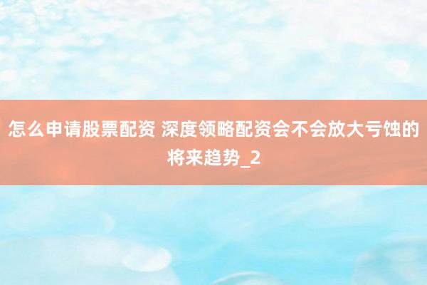 怎么申请股票配资 深度领略配资会不会放大亏蚀的将来趋势_2