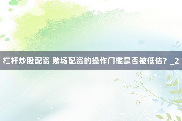 杠杆炒股配资 赌场配资的操作门槛是否被低估?_2